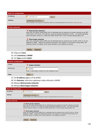118
24. Clique em Save
25. Vá á Interfaces | WAN2
26. Em Type escolha Static
27. Em IP address digite o IP da WAN2
28. Em Gateway, selecione o gateway criado referente a WAN2
29. Marque Block private networks
30. Marque Block bogon networks
 