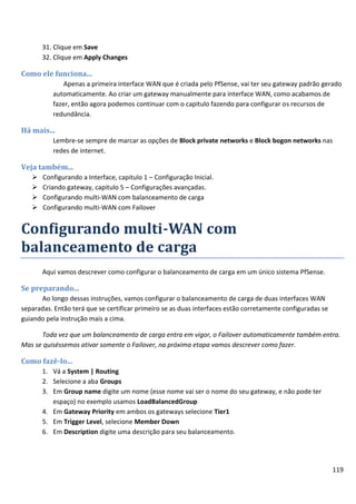 119
31. Clique em Save
32. Clique em Apply Changes
Como ele funciona...
Apenas a primeira interface WAN que é criada pelo PfSense, vai ter seu gateway padrão gerado
automaticamente. Ao criar um gateway manualmente para interface WAN, como acabamos de
fazer, então agora podemos continuar com o capitulo fazendo para configurar os recursos de
redundância.
Há mais...
Lembre-se sempre de marcar as opções de Block private networks e Block bogon networks nas
redes de internet.
Veja também...
 Configurando a Interface, capitulo 1 – Configuração Inicial.
 Criando gateway, capitulo 5 – Configurações avançadas.
 Configurando multi-WAN com balanceamento de carga
 Configurando multi-WAN com Failover
Configurando multi-WAN com
balanceamento de carga
Aqui vamos descrever como configurar o balanceamento de carga em um único sistema PfSense.
Se preparando...
Ao longo dessas instruções, vamos configurar o balanceamento de carga de duas interfaces WAN
separadas. Então terá que se certificar primeiro se as duas interfaces estão corretamente configuradas se
guiando pela instrução mais a cima.
Toda vez que um balanceamento de carga entra em vigor, o Failover automaticamente também entra.
Mas se quiséssemos ativar somente o Failover, na próxima etapa vamos descrever como fazer.
Como fazê-lo...
1. Vá a System | Routing
2. Selecione a aba Groups
3. Em Group name digite um nome (esse nome vai ser o nome do seu gateway, e não pode ter
espaço) no exemplo usamos LoadBalancedGroup
4. Em Gateway Priority em ambos os gateways selecione Tier1
5. Em Trigger Level, selecione Member Down
6. Em Description digite uma descrição para seu balanceamento.
 