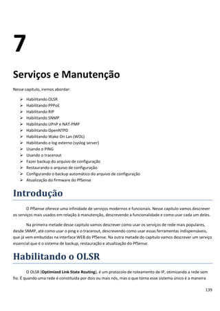 139
7
Serviços e Manutenção
Nesse capitulo, iremos abordar:
 Habilitando OLSR
 Habilitando PPPoE
 Habilitando RIP
 Habilitando SNMP
 Habilitando UPnP e NAT-PMP
 Habilitando OpenNTPD
 Habilitando Wake On Lan (WOL)
 Habilitando o log externo (syslog server)
 Usando o PING
 Usando o tracerout
 Fazer backup do arquivo de configuração
 Restaurando o arquivo de configuração
 Configurando o backup automático do arquivo de configuração
 Atualização do firmware do PfSense
Introdução
O PfSense oferece uma infinidade de serviços modernos e funcionais. Nesse capitulo vamos descrever
os serviços mais usados em relação à manutenção, descrevendo a funcionalidade e como usar cada um deles.
Na primeira metade desse capitulo vamos descrever como usar os serviços de rede mais populares,
desde SNMP, até como usar o ping e o tracerout, descrevendo como usar essas ferramentas indispensáveis,
que já vem embutidas na interface WEB do PfSense. Na outra metade do capitulo vamos descrever um serviço
essencial que é o sistema de backup, restauração e atualização do PfSense.
Habilitando o OLSR
O OLSR (Optimized Link State Routing), é um protocolo de roteamento de IP, otimizando a rede sem
fio. É quando uma rede é constituída por dois ou mais nós, mas o que torna esse sistema único é a maneira
 