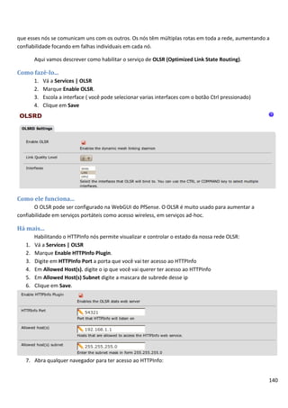 140
que esses nós se comunicam uns com os outros. Os nós têm múltiplas rotas em toda a rede, aumentando a
confiabilidade focando em falhas individuais em cada nó.
Aqui vamos descrever como habilitar o serviço de OLSR (Optimized Link State Routing).
Como fazê-lo...
1. Vá a Services | OLSR
2. Marque Enable OLSR.
3. Escola a interface ( você pode selecionar varias interfaces com o botão Ctrl pressionado)
4. Clique em Save
Como ele funciona...
O OLSR pode ser configurado na WebGUI do PfSense. O OLSR é muito usado para aumentar a
confiabilidade em serviços portáteis como acesso wireless, em serviços ad-hoc.
Há mais...
Habilitando o HTTPInfo nós permite visualizar e controlar o estado da nossa rede OLSR:
1. Vá a Services | OLSR
2. Marque Enable HTTPInfo Plugin.
3. Digite em HTTPInfo Port a porta que você vai ter acesso ao HTTPInfo
4. Em Allowed Host(s). digite o ip que você vai querer ter acesso ao HTTPInfo
5. Em Allowed Host(s) Subnet digite a mascara de subrede desse ip
6. Clique em Save.
7. Abra qualquer navegador para ter acesso ao HTTPInfo:
 