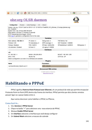 141
Habilitando o PPPoE
PPPoE significa Point-to-Point Protocol over Ethernet, eh um protocol de rede que permite encapsular
Protocolo Point-to-Point (PPP) dentro dos frames da interface. PPPoE permite que dois clientes remotos
possam ligar-se e passar dados entre si.
Aqui vamos descrever como habilitar o PPPoE no PfSense.
Como fazê-lo...
1. Vá a Services | PPPoE Server
2. Clique no botão “+” para adicionar uma nova estancia de PPPoE.
3. Marque Enable PPPoE Server
4. Em Interface selecione a interface que você deseja configurar
5. Em Subnet Mask selecione a mascara de subrede
 