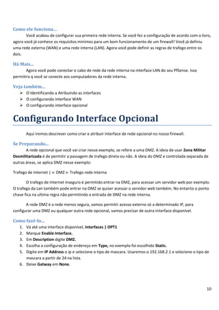 10
Como ele funciona…
Você acabou de configurar sua primeira rede interna. Se você fez a configuração de acordo com o livro,
agora você já conhece os requisitos mínimos para um bom funcionamento de um firewall! Você já definiu
uma rede externa (WAN) e uma rede interna (LAN). Agora você pode definir as regras de trafego entre os
dois.
Há Mais...
Agora você pode conectar o cabo de rede da rede interna na interface LAN do seu PfSense. Isso
permitira q você se conecte aos computadores da rede interna.
Veja também...
 O Identificando a Atribuindo as interfaces
 O configurando interface WAN
 O configurando interface opcional
Configurando Interface Opcional
Aqui iremos descrever como criar e atribuir interface de rede opcional no nosso firewall.
Se Preparando...
A rede opcional que você vai criar nesse exemplo, se refere a uma DMZ. A ideia de usar Zona Militar
Desmilitarizada é de permitir a passagem de trafego direta ou não. A ideia do DMZ e controlada separada de
outras áreas, se aplica DMZ nesse exemplo:
Trafego de internet | ← DMZ ← Trafego rede interna
O trafego de internet inseguro é permitido entrar na DMZ, para acessar um servidor web por exemplo.
O trafego da Lan também pode entrar na DMZ se quiser acessar o servidor web também. No entanto o ponto
chave fica na ultima regra não permitindo a entrada de DMZ na rede interna.
A rede DMZ é a rede menos segura, vamos permitir acesso externo só a determinado IP, para
configurar uma DMZ ou qualquer outra rede opcional, vamos precisar de outra interface disponível.
Como fazê-lo...
1. Vá até uma interface disponível, Interfaces | OPT1
2. Marque Enable Interface.
3. Em Description digite DMZ.
4. Escolha a configuração de endereço em Type, no exemplo foi escolhido Static.
5. Digite em IP Address o ip e selecione o tipo de mascara. Usaremos o 192.168.2.1 e selecione o tipo de
mascara a partir de 24 na lista.
6. Deixe Gatway em None.
 