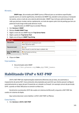 145
Há mais...
SNMP traps, são enviados pelo SNMP (como o PfSense) para os servidores especificados
quando ocorre um evento significativo, Servidores de SNMP trap, decidem como processa e manipular
tal evento, como e-mails de uma rede de administrador. SNMP Trap é útil para administradores de
rede que precisam receber alertas rapidamente, ao invés de esperar pelo ciclo de pooling que tem um
potencial muito longo então pode demorar muito.
Especificando um SNMP trap no servidor PfSense:
1. Vá á Services | SNMP
2. Marque Enable SNMP Traps
3. Digite o nome do seu SNMP trap em Trap Server Name
4. Digite a porta em Trap Server Port
5. Digite uma string em SNMP Trap String
6. Clique em Save
Veja também...
 Documentação sobre SNMP
http://doc.pfsense.org/index.php/SNMP_Daemon
Habilitando UPnP e NAT-PMP
UPnP e NAT-PMP são implementações totalmente diferentes dos já vistos, ela automatiza o
mapeamento de portas NAT. Esses protocolos são projetados para permitir que clientes possam configurar
automaticamente as regras de port Forward de um roteador ou firewall. Um exemplo comum de permissão
UPnP , quando um Xbox 360 possa se conectar ao Xbox Live.
Geralmente os protocolos UPnP são usados em sistemas da Microsoft, enquanto o NAT-PMP são
usados em sistemas da Apple.
Aqui vamos descrever como habilitar o UPnP e NAT-PMP no PfSense.
Como fazê-lo...
1. Vá á Services | UPnP e NAT-PMP
 