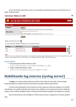 151
Em vez de acordar cada cliente um por um, você pode acordar todos de uma só vez, basta clicar no
botão “Wake all clients”
Veja também...
 Documentação do PfSense Wake-on-LAN
http://doc.pfsense.org/index.php/Wake_on_LAN
 Artigo no Wikipedia Wake-on-LAN
http://en.wikipedia.org/wiki/Wake-on-LAN
Habilitando log externo (syslog server)
O syslog é um sistema padronizado para registrar todo o tipo de informação. Cliente syslog e
implementações de servidores existem para todos os principais sistemas operacionais
A maioria das distribuições Linux já executa o serviço syslog, de modo que configurar um servidor
centralizado é só questão de decidir qual maquina usar, configurar uma maquina para executar dados do
syslog na rede, e depois configurar todas as maquinas direcionando mensagens de syslog para o servidor.
Aqui vamos descrever como configurar o PfSense para escrever os logs para um servidor syslog na
rede.
 