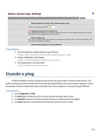 153
Veja também...
 Documentação de Configuração de Log no PfSense
http://doc.pfsense.org/index.php/Log_Settings
 Artigo no Wikipédia sobre Syslog
http://en.wikipedia.org/wiki/Syslog
 Kiwi Syslog Server and Log Viewer
http://www.kiwisyslog.com/
Usando o ping
O PfSense habilita o serviço de ping que esta incluso em quase todos os sistemas operacionais. Isso
pode ser útil para os administradores fazerem teste de ping do PfSense para outra maquina qualquer a partir
de qualquer interface especificada. Aqui vamos descrever como configurar o serviço de ping do PfSense.
Como fazê-lo...
1. Vá em Diagnostics | Ping
2. Em Host digite o endereço de IP ou o host do qual você quer fazer o teste
3. Em Interface selecione a interface da qual o host ou o endereço de IP esta ligado
4. Em count selecione a quantidade de pacotes que você quer fazer o teste
 