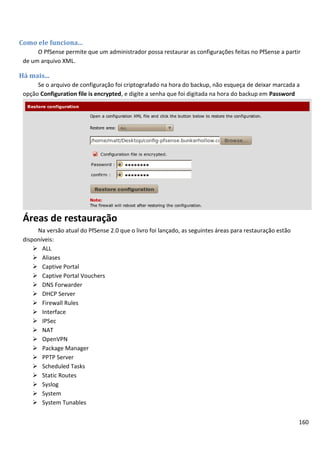 160
Como ele funciona...
O PfSense permite que um administrador possa restaurar as configurações feitas no PfSense a partir
de um arquivo XML.
Há mais...
Se o arquivo de configuração foi criptografado na hora do backup, não esqueça de deixar marcada a
opção Configuration file is encrypted, e digite a senha que foi digitada na hora do backup em Password
Áreas de restauração
Na versão atual do PfSense 2.0 que o livro foi lançado, as seguintes áreas para restauração estão
disponíveis:
 ALL
 Aliases
 Captive Portal
 Captive Portal Vouchers
 DNS Forwarder
 DHCP Server
 Firewall Rules
 Interface
 IPSec
 NAT
 OpenVPN
 Package Manager
 PPTP Server
 Scheduled Tasks
 Static Routes
 Syslog
 System
 System Tunables
 