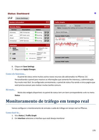 170
6. Clique em Save Settings
7. Clique em Apply Changes
Como ele funciona...
O painel de status entre muitos outros novos recursos são adicionados no PfSense 2.0.
Personalizando o painel para mostrar as informações que somente lhe interessa, a administração
fica muito mais fácil. Se configurado corretamente, o painel de status fica sendo a única pagina que
você precisa acessar para realizar muitas tarefas comuns.
Há mais...
Muito dos widgets disponíveis no painel de status tem um item correspondente a ele no menu
Status
Monitoramento de tráfego em tempo real
Vamos configurar o monitoramento de entrada e saída de tráfego em tempo real no PfSense.
Como fazê-lo...
1. Vá a Status | Traffic Graph
2. Em Interface selecione a interface que você deseja monitorar
 