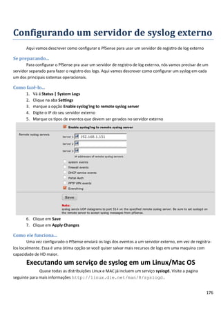 176
Configurando um servidor de syslog externo
Aqui vamos descrever como configurar o PfSense para usar um servidor de registro de log externo
Se preparando...
Para configurar o PfSense pra usar um servidor de registro de log externo, nós vamos precisar de um
servidor separado para fazer o registro dos logs. Aqui vamos descrever como configurar um syslog em cada
um dos principais sistemas operacionais.
Como fazê-lo...
1. Vá á Status | System Logs
2. Clique na aba Settings
3. marque a opção Enable syslog'ing to remote syslog server
4. Digite o IP do seu servidor externo
5. Marque os tipos de eventos que devem ser gerados no servidor externo
6. Clique em Save
7. Clique em Apply Changes
Como ele funciona...
Uma vez configurado o PfSense enviará os logs dos eventos a um servidor externo, em vez de registra-
los localmente. Essa é uma ótima opção se você quiser salvar mais recursos de logs em uma maquina com
capacidade de HD maior.
Executando um serviço de syslog em um Linux/Mac OS
Quase todas as distribuições Linux e MAC já incluem um serviço syslogd. Visite a pagina
seguinte para mais informações http://linux.die.net/man/8/syslogd.
 