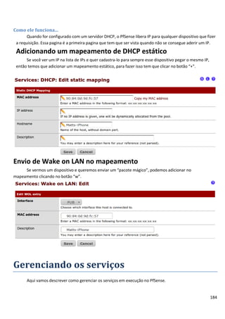 184
Como ele funciona...
Quando for configurado com um servidor DHCP, o PfSense libera IP para qualquer dispositivo que fizer
a requisição. Essa pagina é a primeira pagina que tem que ser vista quando não se consegue aderir um IP.
Adicionando um mapeamento de DHCP estático
Se você ver um IP na lista de IPs e quer cadastra-lo para sempre esse dispositivo pegar o mesmo IP,
então temos que adicionar um mapeamento estático, para fazer isso tem que clicar no botão “+”.
Envio de Wake on LAN no mapeamento
Se vermos um dispositivo e queremos enviar um “pacote mágico”, podemos adicionar no
mapeamento clicando no botão “w”.
Gerenciando os serviços
Aqui vamos descrever como gerenciar os serviços em execução no PfSense.
 