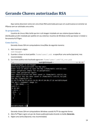 14
Gerando Chaves autorizadas RSA
Aqui vamos descrever como ciar uma chave RSA autorizada para que um usuário possa se conectar ao
PfSense sem ser solicitado uma senha.
Se preparando...
Usuários de Linux e Mac terão que ter o ssh-keygen instalado em seu sistema (quase todas as
distribuições já vêm instalado por padrão em seu sistema). Usuários do Windows terão que baixar e instalar a
ferramenta PuTTYgen.
Como fazê-lo...
Gerando chaves SSH em computadores Linux/Mac da seguinte maneira:
1. Abrir terminal e digite:
ssh-keygen
2. Guardar a chave no local padrão /home/user/.ssh e especificar uma senha (opcional, mas
recomendado).
3. Sua chave publica esta localizada agora em /home/user/.ssh/id_rsa.pub
Gerando chaves SSH em computadores Windows usando PuTTY da seguinte forma:
4. Abra PuTTYgen e gere um par de chaves publica/privada clicando no botão Generate.
5. Digite uma senha (Opcional, mas recomendado)
 