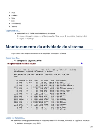 188
 Peak
 Packets
 Rate
 Size
 Source Port
 Source
Veja também...
 Documentação sobre Monitoramento de banda
http://doc.pfsense.org/index.php/How_can_I_monitor_bandwidth_
usage%3F#pftop
Monitoramento da atividade do sistema
Aqui vamos descrever como monitorar atividades do sistema PfSense
Como fazê-lo...
1. Vá á Diagnostics | System Activity
Como ele funciona...
Os administradores podem monitorar o sistema central do PfSense, incluindo os seguintes recursos:
 O ID do ultimo processo (PID)
 