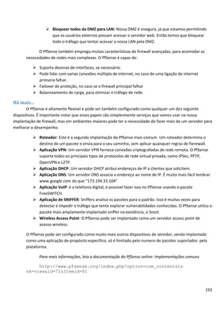 192
 Bloquear todos da DMZ para LAN: Nossa DMZ é insegura, já que estamos permitindo
que os usuários externos possam acessar o servidor web. Então temos que bloquear
todo o tráfego que tentar acessar a nossa LAN pela DMZ.
O PfSense também emprega muitas características de firewall avançadas, para acomodar as
necessidades de redes mais complexas. O PfSense é capaz de:
 Suporta dezenas de interfaces, se necessário.
 Pode lidar com varias conexões múltipla de internet, no caso de uma ligação de internet
primaria falhar.
 Failover de proteção, no caso se o firewall principal falhar
 Balanceamento de carga, para otimizar o tráfego de rede.
Há mais...
O PfSense é altamente flexível e pode ser também configurado como qualquer um dos seguinte
dispositivos. É importante notar que esses papeis são simplesmente serviços que vamos usar na nossa
implantação de firewall, mas em ambientes maiores pode ter a necessidade de fazer mais de um servidor para
melhorar o desempenho.
 Roteador: Este é a segunda implantação do PfSense mais comum. Um roteador determina o
destino de um pacote e envia para o seu caminho, sem aplicar quaisquer regras de fierewall.
 Aplicação VPN: Um servidor VPN fornece conexões criptografadas de rede remota. O PfSense
suporta todos os principais tipos de protocolos de rede virtual privada, como IPSec, PPTP,
OpenVPN e L2TP.
 Aplicação DHCP: Um servidor DHCP atribui endereços de IP a clientes que solicitem.
 Aplicação DNS: Um servidor DNS associa o endereço ao nome de IP. É muito mais fácil lembrar
www.google.com do que “173.194.33.104”
 Aplicação VoIP: é a telefonia digital, é possível fazer isso no PfSense usando o pacote
FreeSWITCH.
 Aplicação de SNIFFER: Sniffers analisa os pacotes para o padrão. Isso é muitas vezes para
detectar e impedir o tráfego que tenta explorar vulnerabilidades conhecidas. O PfSense utiliza o
pacote mais amplamente implantado sniffer na existência, o Snort.
 Wireless Access Point: O PfSense pode ser implantado como um servidor access point de
acesso wireless.
O PfSense pode ser configurado como muito mais outros dispositivos de servidor, sendo implantado
como uma aplicação de propósito especifico, só é limitado pelo numero de pacotes suportados pela
plataforma.
Para mais informações, leia a documentação do PfSense online: Implementações comuns
http://www.pfsense.org/index.php?option=com_content&ta
sk=view&id=71&Itemid=81
 