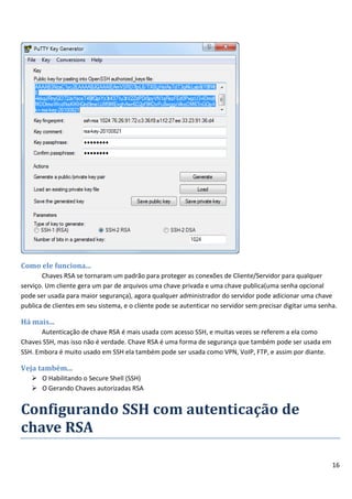 16
Como ele funciona...
Chaves RSA se tornaram um padrão para proteger as conexões de Cliente/Servidor para qualquer
serviço. Um cliente gera um par de arquivos uma chave privada e uma chave publica(uma senha opcional
pode ser usada para maior segurança), agora qualquer administrador do servidor pode adicionar uma chave
publica de clientes em seu sistema, e o cliente pode se autenticar no servidor sem precisar digitar uma senha.
Há mais...
Autenticação de chave RSA é mais usada com acesso SSH, e muitas vezes se referem a ela como
Chaves SSH, mas isso não é verdade. Chave RSA é uma forma de segurança que também pode ser usada em
SSH. Embora é muito usado em SSH ela também pode ser usada como VPN, VoIP, FTP, e assim por diante.
Veja também...
 O Habilitando o Secure Shell (SSH)
 O Gerando Chaves autorizadas RSA
Configurando SSH com autenticação de
chave RSA
 