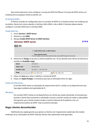 21
Aqui iremos descrever como configurar o serviço de DHCP do PfSense. O serviço de DHCP atribui um
endereço de ip a qualquer cliente q solicitar um.
Se preparando...
O PfSense só pode ser configurado como um servidor de DHCP se a interface estiver com endereço de
ip estático. Nesse livro iremos abordar a interface LAN e DMZ, e não a WAN. O Exemplo abaixo aborda
configurar o servidor DHCP para a interface DMZ.
Como fazê-lo...
1. Vá em Services | DHCP Server.
2. Selecione a aba DMZ.
3. Marque Enable DHCP Server on DMZ interface.
4. Selecione em Range os ips que os clientes poderão usar. Os ips deverão estar dentro da faixa de ip
contida em Available range.
5. Clique em Save para salvar e habilitar o serviço de DHCP.
6. Clique em Apply Changes, é necessário para que as alterações entre em vigor.
Como ele funciona...
O servidor DHCP aceita as solicitações de requerimento de IP, e atribui um ip disponível sem que
haja algum problema de duplicidade de IP.
Há mais...
Um servidor DHCP manda um ip disponível pra um cliente que esteja solicitando, eh provável que
quando o cliente faça novamente a solicitação o ip que o servidor manda vai mudar a cada pedido.
Para garantir que o cliente sempre receba o mesmo endereço de IP podemos criar um
mapeamento estático do DHCP. Veja no próximo exemplo.
Negar clientes desconhecidos
Habilitando essa opção garante que apenas os clientes com mapeamento cadastrado irão receber
endereços de ip. Solicitações de DHCP vindo de clientes não cadastrados serão ignorados.
 