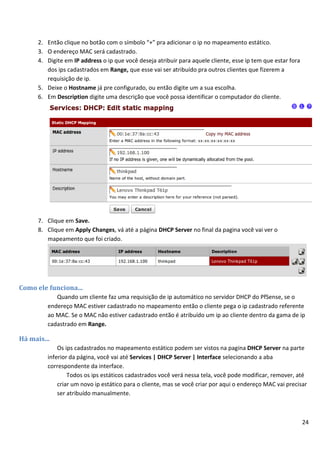 24
2. Então clique no botão com o símbolo “+” pra adicionar o ip no mapeamento estático.
3. O endereço MAC será cadastrado.
4. Digite em IP address o ip que você deseja atribuir para aquele cliente, esse ip tem que estar fora
dos ips cadastrados em Range, que esse vai ser atribuído pra outros clientes que fizerem a
requisição de ip.
5. Deixe o Hostname já pre configurado, ou então digite um a sua escolha.
6. Em Description digite uma descrição que você possa identificar o computador do cliente.
7. Clique em Save.
8. Clique em Apply Changes, vá até a página DHCP Server no final da pagina você vai ver o
mapeamento que foi criado.
Como ele funciona...
Quando um cliente faz uma requisição de ip automático no servidor DHCP do PfSense, se o
endereço MAC estiver cadastrado no mapeamento então o cliente pega o ip cadastrado referente
ao MAC. Se o MAC não estiver cadastrado então é atribuído um ip ao cliente dentro da gama de ip
cadastrado em Range.
Há mais...
Os ips cadastrados no mapeamento estático podem ser vistos na pagina DHCP Server na parte
inferior da página, você vai até Services | DHCP Server | Interface selecionando a aba
correspondente da interface.
Todos os ips estáticos cadastrados você verá nessa tela, você pode modificar, remover, até
criar um novo ip estático para o cliente, mas se você criar por aqui o endereço MAC vai precisar
ser atribuído manualmente.
 