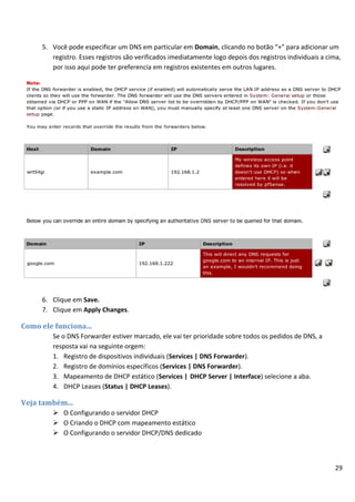 29
5. Você pode especificar um DNS em particular em Domain, clicando no botão “+” para adicionar um
registro. Esses registros são verificados imediatamente logo depois dos registros individuais a cima,
por isso aqui pode ter preferencia em registros existentes em outros lugares.
6. Clique em Save.
7. Clique em Apply Changes.
Como ele funciona...
Se o DNS Forwarder estiver marcado, ele vai ter prioridade sobre todos os pedidos de DNS, a
resposta vai na seguinte orgem:
1. Registro de dispositivos individuais (Services | DNS Forwarder).
2. Registro de domínios específicos (Services | DNS Forwarder).
3. Mapeamento de DHCP estático (Services | DHCP Server | Interface) selecione a aba.
4. DHCP Leases (Status | DHCP Leases).
Veja também...
 O Configurando o servidor DHCP
 O Criando o DHCP com mapeamento estático
 O Configurando o servidor DHCP/DNS dedicado
 