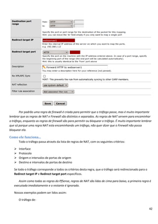 42
Por padrão uma regra de firewall é criada para permitir que o tráfego passe, mas é muito importante
lembrar que as regras de NAT e Firewall são distintos e separados. As regras de NAT servem para encaminhar
o tráfego, enquanto as regras de firewall são para permitir ou bloquear o tráfego. É muito importante lembrar
que só porque uma regra NAT esta encaminhando um tráfego, não quer dizer que o Firewall não possa
bloquear ela.
Como ele funciona...
Todo o tráfego passa através da lista de regras de NAT, com os seguintes critérios:
 Interface
 Protocolo
 Origem e intervalos de portas de origem
 Destino e intervalos de portas de destino
Se todo o tráfego corresponde a todos os critérios desta regra, que o tráfego será redirecionado para o
Redirect target IP e Redirect target port específicos.
Assim como todas as regras do PfSense, regras de NAT são lidas de cima para baixo, a primeira regra é
executada imediatamente e o restante é ignorado.
Nossos exemplos podem ser lidos assim:
O tráfego de:
 