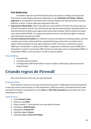 44
Port Redirection
A verdadeira regra de encaminhamento de porta que vai passar o tráfego para maquina da
rede interna é usada também pela porta configurada (ou seja, Destination Port Range e Redirect
target port se correspondem). No entanto não a nada que impeça você redirecionar para uma porta
diferente, se quiser. Há duas razões para você querer fazer isso:
 Segurança por Obscuridade: Todo mundo sabe que a porta padrão HTTP é 80, mas vamos supor que
você tem um website “secreto” que você não quer que seja acessada facilmente. Você pode definir um
intervalo de portas de destino para alguma porta obscura (por exemplo: 54321) então dai em diante
usar a porta padrão HTTP 80. E os usuários que queiram acessar o site terão que digitar o endereço
assim http://www.exemplo.com:54321
 Um único endereço de IP público: Em ambientes menores com apenas um endereço publico, você não
vai poder acessar duas maquinas distintas remotamente porque você só tem um endereço de ip
publico. Então você pode criar duas regras diferentes no NAT. O primeiro ira redirecionar a porta
50001 para o Computador 1 usando a porta 3389, e o segundo vai redirecionar a porta 50002 para o
Computador 2 usando a mesma porta 3389. Fazendo isso você pode acessar o Computador1:50001 e o
Computador2:50002, e assim por diante. Usando o mesmo ip publico.
Veja também...
 O Criando Alias
 O Criando regras de firewall
 O Configurando CARP firewall failover recipe in Chapter 6, Redundancy, Balanceamento de
Carga,e Failover
Criando regras de Firewall
Aqui vamos descrever como criar uma regra de firewall
Se preparando...
Como exemplo, vamos criar uma regra de firewall para permitir o tráfego web encaminhado pela NAT
(a regra que criamos anteriormente). Se você acompanhou, o NAT que criamos, automaticamente foi criado
uma regra em Firewall, mas poderíamos marcar None em Filter Rule Association que essa regra não iria ser
copiada para o Firewall.
Como fazê-lo...
1. Vá até Firewall | Rules.
2. Selecione a aba WAN
3. Clique no botão “+” para adicionar uma nova regra de firewall
4. Especifique a WAN Interface
5. Especifique o Protocol TCP
6. Especifique any em Source
7. Especifique any em Source Port Range
 