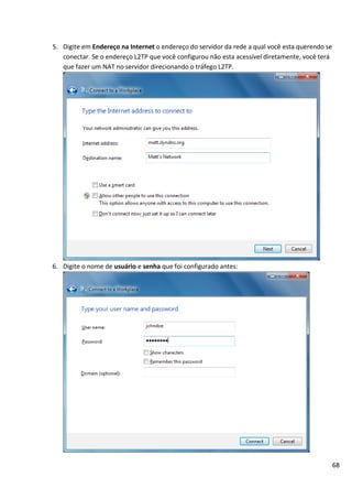 68
5. Digite em Endereço na Internet o endereço do servidor da rede a qual você esta querendo se
conectar. Se o endereço L2TP que você configurou não esta acessível diretamente, você terá
que fazer um NAT no servidor direcionando o tráfego L2TP.
6. Digite o nome de usuário e senha que foi configurado antes:
 