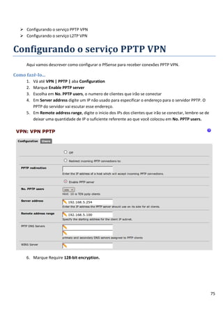 75
 Configurando o serviço PPTP VPN
 Configurando o serviço L2TP VPN
Configurando o serviço PPTP VPN
Aqui vamos descrever como configurar o PfSense para receber conexões PPTP VPN.
Como fazê-lo...
1. Vá até VPN | PPTP | aba Configuration
2. Marque Enable PPTP server
3. Escolha em No. PPTP users, o numero de clientes que irão se conectar
4. Em Server address digite um IP não usado para especificar o endereço para o servidor PPTP. O
PPTP do servidor vai escutar esse endereço.
5. Em Remote address range, digite o inicio dos IPs dos clientes que irão se conectar, lembre-se de
deixar uma quantidade de IP o suficiente referente ao que você colocou em No. PPTP users.
6. Marque Require 128-bit encryption.
 
