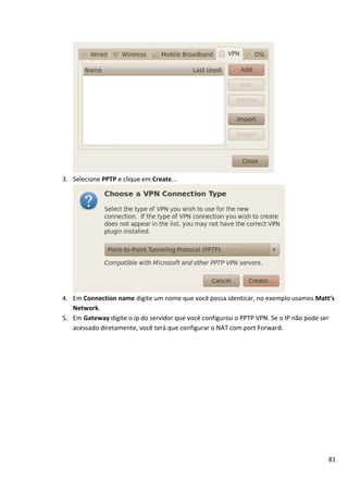 81
3. Selecione PPTP e clique em Create...
4. Em Connection name digite um nome que você possa identicar, no exemplo usamos Matt’s
Network.
5. Em Gateway digite o ip do servidor que você configurou o PPTP VPN. Se o IP não pode ser
acessado diretamente, você terá que configurar o NAT com port Forward.
 