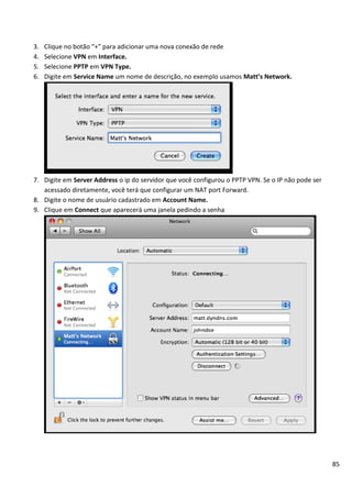 85
3. Clique no botão “+” para adicionar uma nova conexão de rede
4. Selecione VPN em Interface.
5. Selecione PPTP em VPN Type.
6. Digite em Service Name um nome de descrição, no exemplo usamos Matt’s Network.
7. Digite em Server Address o ip do servidor que você configurou o PPTP VPN. Se o IP não pode ser
acessado diretamente, você terá que configurar um NAT port Forward.
8. Digite o nome de usuário cadastrado em Account Name.
9. Clique em Connect que aparecerá uma janela pedindo a senha
 