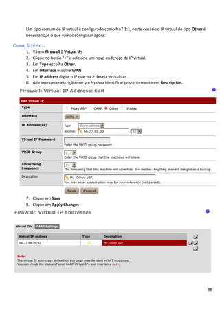 88
Um tipo comum de IP virtual é configurado como NAT 1:1, neste cenário o IP virtual do tipo Other é
necessário, é o que vamos configurar agora:
Como fazê-lo...
1. Vá em Firewall | Virtual IPs
2. Clique no botão “+” e adicione um novo endereço de IP virtual.
3. Em Type escolha Other.
4. Em Interface escolha WAN
5. Em IP address digite o IP que você deseja virtualizar
6. Adicione uma descrição que você possa identificar posteriormente em Description.
7. Clique em Save
8. Clique em Apply Changes
 