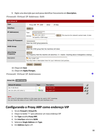 90
9. Digite uma descrição que você possa identificar futuramente em Description.
10. Clique em Save
11. Clique em Apply Changes.
Configurando o Proxy ARP como endereço VIP
1. Vá em Firewall | Virtual IPs
2. Clique no botão “+” para adicionar um novo endereço VIP
3. Em Type escolha Proxy ARP.
4. Em Interface selecione WAN
5. Selecione Single Address em Type.
6. Em Address digite o IP.
 