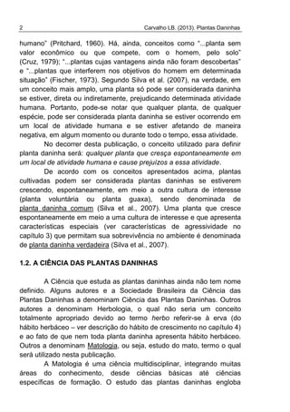 2 Carvalho LB. (2013). Plantas Daninhas
humano” (Pritchard, 1960). Há, ainda, conceitos como “...planta sem
valor econômico ou que compete, com o homem, pelo solo”
(Cruz, 1979); “...plantas cujas vantagens ainda não foram descobertas”
e “...plantas que interferem nos objetivos do homem em determinada
situação” (Fischer, 1973). Segundo Silva et al. (2007), na verdade, em
um conceito mais amplo, uma planta só pode ser considerada daninha
se estiver, direta ou indiretamente, prejudicando determinada atividade
humana. Portanto, pode-se notar que qualquer planta, de qualquer
espécie, pode ser considerada planta daninha se estiver ocorrendo em
um local de atividade humana e se estiver afetando de maneira
negativa, em algum momento ou durante todo o tempo, essa atividade.
No decorrer desta publicação, o conceito utilizado para definir
planta daninha será: qualquer planta que cresça espontaneamente em
um local de atividade humana e cause prejuízos a essa atividade.
De acordo com os conceitos apresentados acima, plantas
cultivadas podem ser considerada plantas daninhas se estiverem
crescendo, espontaneamente, em meio a outra cultura de interesse
(planta voluntária ou planta guaxa), sendo denominada de
planta daninha comum (Silva et al., 2007). Uma planta que cresce
espontaneamente em meio a uma cultura de interesse e que apresenta
características especiais (ver características de agressividade no
capítulo 3) que permitam sua sobrevivência no ambiente é denominada
de planta daninha verdadeira (Silva et al., 2007).
1.2. A CIÊNCIA DAS PLANTAS DANINHAS
A Ciência que estuda as plantas daninhas ainda não tem nome
definido. Alguns autores e a Sociedade Brasileira da Ciência das
Plantas Daninhas a denominam Ciência das Plantas Daninhas. Outros
autores a denominam Herbologia, o qual não seria um conceito
totalmente apropriado devido ao termo herbo referir-se à erva (do
hábito herbáceo – ver descrição do hábito de crescimento no capítulo 4)
e ao fato de que nem toda planta daninha apresenta hábito herbáceo.
Outros a denominam Matologia, ou seja, estudo do mato, termo o qual
será utilizado nesta publicação.
A Matologia é uma ciência multidisciplinar, integrando muitas
áreas do conhecimento, desde ciências básicas até ciências
específicas de formação. O estudo das plantas daninhas engloba
 