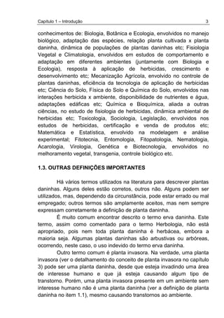 Capítulo 1 – Introdução 3
conhecimentos de: Biologia, Botânica e Ecologia, envolvidos no manejo
biológico, adaptação das espécies, relação planta cultivada x planta
daninha, dinâmica de populações de plantas daninhas etc; Fisiologia
Vegetal e Climatologia, envolvidos em estudos de comportamento e
adaptação em diferentes ambientes (juntamente com Biologia e
Ecologia), resposta à aplicação de herbicidas, crescimento e
desenvolvimento etc; Mecanização Agrícola, envolvido no controle de
plantas daninhas, eficiência da tecnologia de aplicação de herbicidas
etc; Ciência do Solo, Física do Solo e Química do Solo, envolvidos nas
interações herbicida x ambiente, disponibilidade de nutrientes e água,
adaptações edáficas etc; Química e Bioquímica, aliada a outras
ciências, no estudo de fisiologia de herbicidas, dinâmica ambiental de
herbicidas etc; Toxicologia, Sociologia, Legislação, envolvidos nos
estudos de herbicidas, certificação e venda de produtos etc;
Matemática e Estatística, envolvido na modelagem e análise
experimental; Fitotecnia, Entomologia, Fitopatologia, Nematologia,
Acarologia, Virologia, Genética e Biotecnologia, envolvidos no
melhoramento vegetal, transgenia, controle biológico etc.
1.3. OUTRAS DEFINIÇÕES IMPORTANTES
Há vários termos utilizados na literatura para descrever plantas
daninhas. Alguns deles estão corretos, outros não. Alguns podem ser
utilizados, mas, dependendo da circunstância, pode estar errado ou mal
empregado; outros termos são amplamente aceitos, mas nem sempre
expressam corretamente a definição de planta daninha.
É muito comum encontrar descrito o termo erva daninha. Este
termo, assim como comentado para o termo Herbologia, não está
apropriado, pois nem toda planta daninha é herbácea, embora a
maioria seja. Algumas plantas daninhas são arbustivas ou arbóreas,
ocorrendo, neste caso, o uso indevido do termo erva daninha.
Outro termo comum é planta invasora. Na verdade, uma planta
invasora (ver o detalhamento do conceito de planta invasora no capítulo
3) pode ser uma planta daninha, desde que esteja invadindo uma área
de interesse humano e que já esteja causando algum tipo de
transtorno. Porém, uma planta invasora presente em um ambiente sem
interesse humano não é uma planta daninha (ver a definição de planta
daninha no item 1.1), mesmo causando transtornos ao ambiente.
 