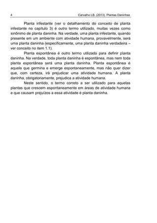 4 Carvalho LB. (2013). Plantas Daninhas
Planta infestante (ver o detalhamento do conceito de planta
infestante no capítulo 3) é outro termo utilizado, muitas vezes como
sinônimo de planta daninha. Na verdade, uma planta infestante, quando
presente em um ambiente com atividade humana, provavelmente, será
uma planta daninha (especificamente, uma planta daninha verdadeira –
ver conceito no item 1.1).
Planta espontânea é outro termo utilizado para definir planta
daninha. Na verdade, toda planta daninha é espontânea, mas nem toda
planta espontânea será uma planta daninha. Planta espontânea é
aquela que germina e emerge espontaneamente, mas não quer dizer
que, com certeza, irá prejudicar uma atividade humana. A planta
daninha, obrigatoriamente, prejudica a atividade humana.
Neste sentido, o termo correto a ser utilizado para aquelas
plantas que crescem espontaneamente em áreas de atividade humana
e que causam prejuízos a essa atividade é planta daninha.
 