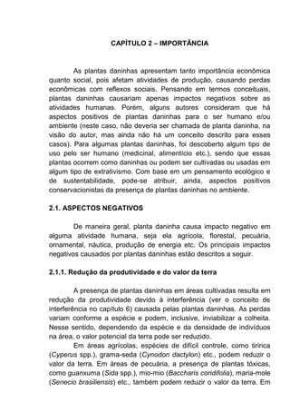 CAPÍTULO 2 – IMPORTÂNCIA
As plantas daninhas apresentam tanto importância econômica
quanto social, pois afetam atividades de produção, causando perdas
econômicas com reflexos sociais. Pensando em termos conceituais,
plantas daninhas causariam apenas impactos negativos sobre as
atividades humanas. Porém, alguns autores consideram que há
aspectos positivos de plantas daninhas para o ser humano e/ou
ambiente (neste caso, não deveria ser chamada de planta daninha, na
visão do autor, mas ainda não há um conceito descrito para esses
casos). Para algumas plantas daninhas, foi descoberto algum tipo de
uso pelo ser humano (medicinal, alimentício etc.), sendo que essas
plantas ocorrem como daninhas ou podem ser cultivadas ou usadas em
algum tipo de extrativismo. Com base em um pensamento ecológico e
de sustentabilidade, pode-se atribuir, ainda, aspectos positivos
conservacionistas da presença de plantas daninhas no ambiente.
2.1. ASPECTOS NEGATIVOS
De maneira geral, planta daninha causa impacto negativo em
alguma atividade humana, seja ela agrícola, florestal, pecuária,
ornamental, náutica, produção de energia etc. Os principais impactos
negativos causados por plantas daninhas estão descritos a seguir.
2.1.1. Redução da produtividade e do valor da terra
A presença de plantas daninhas em áreas cultivadas resulta em
redução da produtividade devido à interferência (ver o conceito de
interferência no capítulo 6) causada pelas plantas daninhas. As perdas
variam conforme a espécie e podem, inclusive, inviabilizar a colheita.
Nesse sentido, dependendo da espécie e da densidade de indivíduos
na área, o valor potencial da terra pode ser reduzido.
Em áreas agrícolas, espécies de difícil controle, como tiririca
(Cyperus spp.), grama-seda (Cynodon dactylon) etc., podem reduzir o
valor da terra. Em áreas de pecuária, a presença de plantas tóxicas,
como guanxuma (Sida spp.), mio-mio (Baccharis coridifolia), maria-mole
(Senecio brasiliensis) etc., também podem reduzir o valor da terra. Em
 
