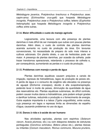 Capítulo 2 – Importância 7
Meloidogyne javanica, Pratylenchus brachiurus e Pratylenchus zeae;
capim-arroz (Echinochloa crus-galli) que hospeda Meloidogyne
incognita, Pratylenchus zeae e Pratylenchus coffea; leiteiro (Euphorbia
heterophylla) que hospeda Meloidogyne incognita e Pratylenchus
coffea; entre outras.
2.1.4. Maior dificuldade e custo do manejo agrícola
Logicamente, uma lavoura com alta presença de plantas
daninhas é mais difícil de ser manejada que outras com poucas plantas
daninhas. Além disso, o custo de controle das plantas daninhas
acarreta aumento no custo de produção da área. Em lavouras
convencionais, há necessidade de preparo do solo mais intenso e
cultivos adicionais. Em plantio direto, o uso de herbicidas pode ser
maior. A presença de plantas daninhas, por ocasião da colheita, pode
trazer transtornos operacionais, retardando o processo de colheita e,
por consequência, aumentando as perdas e o custo de produção.
2.1.5. Problemas com manejo e perda de água
Plantas daninhas aquáticas causam prejuízos a canais de
irrigação, represas de hidroelétricas, lagos de produção de peixes etc.
A perda de água e o consumo de oxigênio são elevados na presença
de aguapé (Eichornia crassipes), devido à alta evapotranspiração,
podendo levar à morte de peixes, diminuição da quantidade de água
dos reservatórios etc. Plantas aquáticas submersas, de difícil controle,
podem causar muitos danos a hidroelétricas, pois podem entupir grades
e danificar turbinas, reduzindo a produção e o fornecimento de energia.
Outra espécie importante é a taboa (Typha angustifolia), entre outras,
cuja presença em lagos e represas limita as dimensões do espelho
d’água, causando problemas no uso da água.
2.1.6. Danos à vida e à saúde do ser humano
Nas atividades agrícolas, plantas com espinhos (Solanum
viarum, Acacia plumosa, etc.) ou com diásporos dotados de estruturas
pontiagudas (Cenchrus echinatus, Bidens pilosa etc.), plantas tóxicas
ou irritantes (Conium maculatum, Ricinus communis, Mucuna pruriens,
 