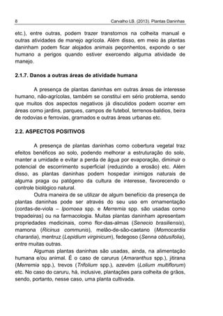 8 Carvalho LB. (2013). Plantas Daninhas
etc.), entre outras, podem trazer transtornos na colheita manual e
outras atividades de manejo agrícola. Além disso, em meio às plantas
daninham podem ficar alojados animais peçonhentos, expondo o ser
humano a perigos quando estiver exercendo alguma atividade de
manejo.
2.1.7. Danos a outras áreas de atividade humana
A presença de plantas daninhas em outras áreas de interesse
humano, não-agrícolas, também se constitui em sério problema, sendo
que muitos dos aspectos negativos já discutidos podem ocorrer em
áreas como jardins, parques, campos de futebol, terrenos-baldios, beira
de rodovias e ferrovias, gramados e outras áreas urbanas etc.
2.2. ASPECTOS POSITIVOS
A presença de plantas daninhas como cobertura vegetal traz
efeitos benéficos ao solo, podendo melhorar a estruturação do solo,
manter a umidade e evitar a perda de água por evaporação, diminuir o
potencial de escorrimento superficial (reduzindo a erosão) etc. Além
disso, as plantas daninhas podem hospedar inimigos naturais de
alguma praga ou patógeno da cultura de interesse, favorecendo o
controle biológico natural.
Outra maneira de se utilizar de algum benefício da presença de
plantas daninhas pode ser através do seu uso em ornamentação
(cordas-de-viola – Ipomoea spp. e Merremia spp. são usadas como
trepadeiras) ou na farmacologia. Muitas plantas daninham apresentam
propriedades medicinais, como flor-das-almas (Senecio brasiliensis),
mamona (Ricinus communis), melão-de-são-caetano (Momocardia
charantia), mentruz (Lepidium virginicum), fedegoso (Senna obtusifolia),
entre muitas outras.
Algumas plantas daninhas são usadas, ainda, na alimentação
humana e/ou animal. É o caso de carurus (Amaranthus spp.), jitirana
(Merremia spp.), trevos (Trifolium spp.), azevém (Lolium multiflorum)
etc. No caso do caruru, há, inclusive, plantações para colheita de grãos,
sendo, portanto, nesse caso, uma planta cultivada.
 