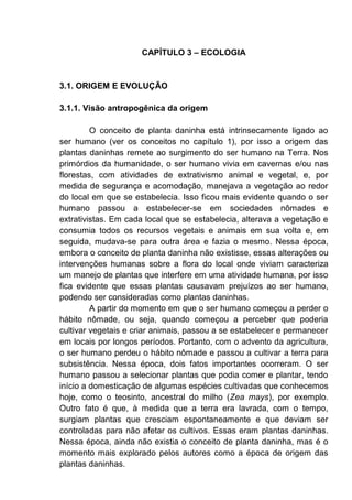 CAPÍTULO 3 – ECOLOGIA
3.1. ORIGEM E EVOLUÇÃO
3.1.1. Visão antropogênica da origem
O conceito de planta daninha está intrinsecamente ligado ao
ser humano (ver os conceitos no capítulo 1), por isso a origem das
plantas daninhas remete ao surgimento do ser humano na Terra. Nos
primórdios da humanidade, o ser humano vivia em cavernas e/ou nas
florestas, com atividades de extrativismo animal e vegetal, e, por
medida de segurança e acomodação, manejava a vegetação ao redor
do local em que se estabelecia. Isso ficou mais evidente quando o ser
humano passou a estabelecer-se em sociedades nômades e
extrativistas. Em cada local que se estabelecia, alterava a vegetação e
consumia todos os recursos vegetais e animais em sua volta e, em
seguida, mudava-se para outra área e fazia o mesmo. Nessa época,
embora o conceito de planta daninha não existisse, essas alterações ou
intervenções humanas sobre a flora do local onde viviam caracteriza
um manejo de plantas que interfere em uma atividade humana, por isso
fica evidente que essas plantas causavam prejuízos ao ser humano,
podendo ser consideradas como plantas daninhas.
A partir do momento em que o ser humano começou a perder o
hábito nômade, ou seja, quando começou a perceber que poderia
cultivar vegetais e criar animais, passou a se estabelecer e permanecer
em locais por longos períodos. Portanto, com o advento da agricultura,
o ser humano perdeu o hábito nômade e passou a cultivar a terra para
subsistência. Nessa época, dois fatos importantes ocorreram. O ser
humano passou a selecionar plantas que podia comer e plantar, tendo
início a domesticação de algumas espécies cultivadas que conhecemos
hoje, como o teosinto, ancestral do milho (Zea mays), por exemplo.
Outro fato é que, à medida que a terra era lavrada, com o tempo,
surgiam plantas que cresciam espontaneamente e que deviam ser
controladas para não afetar os cultivos. Essas eram plantas daninhas.
Nessa época, ainda não existia o conceito de planta daninha, mas é o
momento mais explorado pelos autores como a época de origem das
plantas daninhas.
 