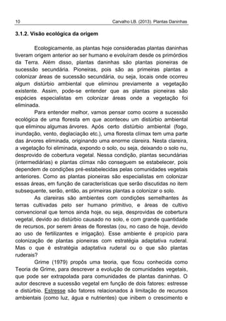 10 Carvalho LB. (2013). Plantas Daninhas
3.1.2. Visão ecológica da origem
Ecologicamente, as plantas hoje consideradas plantas daninhas
tiveram origem anterior ao ser humano e evoluíram desde os primórdios
da Terra. Além disso, plantas daninhas são plantas pioneiras de
sucessão secundária. Pioneiras, pois são as primeiras plantas a
colonizar áreas de sucessão secundária, ou seja, locais onde ocorreu
algum distúrbio ambiental que eliminou previamente a vegetação
existente. Assim, pode-se entender que as plantas pioneiras são
espécies especialistas em colonizar áreas onde a vegetação foi
eliminada.
Para entender melhor, vamos pensar como ocorre a sucessão
ecológica de uma floresta em que aconteceu um distúrbio ambiental
que eliminou algumas árvores. Após certo distúrbio ambiental (fogo,
inundação, vento, deglaciação etc.), uma floresta clímax tem uma parte
das árvores eliminada, originando uma enorme clareira. Nesta clareira,
a vegetação foi eliminada, expondo o solo, ou seja, deixando o solo nu,
desprovido de cobertura vegetal. Nessa condição, plantas secundárias
(intermediárias) e plantas clímax não conseguem se estabelecer, pois
dependem de condições pré-estabelecidas pelas comunidades vegetais
anteriores. Como as plantas pioneiras são especialistas em colonizar
essas áreas, em função de características que serão discutidas no item
subsequente, serão, então, as primeiras plantas a colonizar o solo.
As clareiras são ambientes com condições semelhantes às
terras cultivadas pelo ser humano primitivo, e áreas de cultivo
convencional que temos ainda hoje, ou seja, desprovidas de cobertura
vegetal, devido ao distúrbio causado no solo, e com grande quantidade
de recursos, por serem áreas de florestas (ou, no caso de hoje, devido
ao uso de fertilizantes e irrigação). Esse ambiente é propício para
colonização de plantas pioneiras com estratégia adaptativa ruderal.
Mas o que é estratégia adaptativa ruderal ou o que são plantas
ruderais?
Grime (1979) propôs uma teoria, que ficou conhecida como
Teoria de Grime, para descrever a evolução de comunidades vegetais,
que pode ser extrapolada para comunidades de plantas daninhas. O
autor descreve a sucessão vegetal em função de dois fatores: estresse
e distúrbio. Estresse são fatores relacionados à limitação de recursos
ambientais (como luz, água e nutrientes) que inibem o crescimento e
 