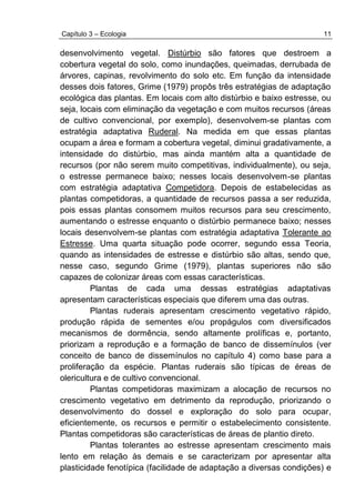 Capítulo 3 – Ecologia 11
desenvolvimento vegetal. Distúrbio são fatores que destroem a
cobertura vegetal do solo, como inundações, queimadas, derrubada de
árvores, capinas, revolvimento do solo etc. Em função da intensidade
desses dois fatores, Grime (1979) propôs três estratégias de adaptação
ecológica das plantas. Em locais com alto distúrbio e baixo estresse, ou
seja, locais com eliminação da vegetação e com muitos recursos (áreas
de cultivo convencional, por exemplo), desenvolvem-se plantas com
estratégia adaptativa Ruderal. Na medida em que essas plantas
ocupam a área e formam a cobertura vegetal, diminui gradativamente, a
intensidade do distúrbio, mas ainda mantém alta a quantidade de
recursos (por não serem muito competitivas, individualmente), ou seja,
o estresse permanece baixo; nesses locais desenvolvem-se plantas
com estratégia adaptativa Competidora. Depois de estabelecidas as
plantas competidoras, a quantidade de recursos passa a ser reduzida,
pois essas plantas consomem muitos recursos para seu crescimento,
aumentando o estresse enquanto o distúrbio permanece baixo; nesses
locais desenvolvem-se plantas com estratégia adaptativa Tolerante ao
Estresse. Uma quarta situação pode ocorrer, segundo essa Teoria,
quando as intensidades de estresse e distúrbio são altas, sendo que,
nesse caso, segundo Grime (1979), plantas superiores não são
capazes de colonizar áreas com essas características.
Plantas de cada uma dessas estratégias adaptativas
apresentam características especiais que diferem uma das outras.
Plantas ruderais apresentam crescimento vegetativo rápido,
produção rápida de sementes e/ou propágulos com diversificados
mecanismos de dormência, sendo altamente prolíficas e, portanto,
priorizam a reprodução e a formação de banco de dissemínulos (ver
conceito de banco de dissemínulos no capítulo 4) como base para a
proliferação da espécie. Plantas ruderais são típicas de éreas de
olericultura e de cultivo convencional.
Plantas competidoras maximizam a alocação de recursos no
crescimento vegetativo em detrimento da reprodução, priorizando o
desenvolvimento do dossel e exploração do solo para ocupar,
eficientemente, os recursos e permitir o estabelecimento consistente.
Plantas competidoras são características de áreas de plantio direto.
Plantas tolerantes ao estresse apresentam crescimento mais
lento em relação às demais e se caracterizam por apresentar alta
plasticidade fenotípica (facilidade de adaptação a diversas condições) e
 