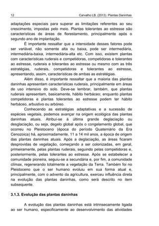 12 Carvalho LB. (2013). Plantas Daninhas
adaptações especiais para superar as limitações referentes ao seu
crescimento, impostas pelo meio. Plantas tolerantes ao estresse são
características de áreas de florestamento, principalmente após o
segundo ano de implantação.
É importante ressaltar que a intensidade desses fatores pode
ser variável, não somente alta ou baixa, pode ser intermediária,
intermediária-baixa, intermediária-alta etc. Com isso, existem plantas
com características ruderais e competidoras, competidoras e tolerantes
ao estresse, ruderais e tolerantes ao estresse ou mesmo com as três
estratégias, ruderais, competidoras e tolerantes ao estresse,
apresentando, assim, características de ambas as estratégias.
Além disso, é importante ressaltar que a maioria das plantas
daninhas apresentam características ruderais, principalmente em áreas
de uso intensivo do solo. Deve-se lembrar, também, que plantas
ruderais apresentam, basicamente, hábito herbáceo; enquanto plantas
competidoras e plantas tolerantes ao estresse podem ter hábito
herbáceo, arbustivo ou arbóreo.
Conhecendo as estratégias adaptativas e a sucessão de
espécies vegetais, podemos avançar na origem ecológica das plantas
daninhas atuais. Atribuí-se à última grande deglaciação ou
desglaciação, ou seja, degelo global após o congelamento global, que
ocorreu no Pleistoceno (época do período Quaternário da Era
Cenozoica) há, aproximadamente, 11 a 14 mil anos, a época de origem
das plantas daninhas atuais. Após a deglaciação, as áreas ficaram
desprovidas de vegetação, começando a ser colonizadas, em geral,
primeiramente, pelas plantas ruderais, seguindo pelas competidoras e,
posteriormente, pelas tolerantes ao estresse. Após se estabelecer a
comunidade pioneira, seguiu-se a secundária e, por fim, a comunidade
clímax, regenerando totalmente a vegetação da Terra. Também foi no
Pleistoceno que o ser humano evoluiu em sua forma atual e,
principalmente, com o advento da agricultura, exerceu influência direta
na evolução das plantas daninhas, como será descrito no item
subsequente.
3.1.3. Evolução das plantas daninhas
A evolução das plantas daninhas está intrinsecamente ligada
ao ser humano, especificamente ao desenvolvimento das atividades
 