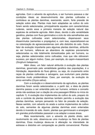 Capítulo 3 – Ecologia 13
agrícolas. Com o advento da agricultura, o ser humano passava a dar
condições ideais ao desenvolvimento das plantas cultivadas e
controlava as plantas daninhas, exercendo, assim, forte pressão de
seleção sobre elas. Plantas mais bem adaptadas ao cultivo do solo
foram sendo selecionadas, principalmente aquelas com características
ruderais, sendo essa a primeira maneira de seleção natural das
espécies de ambiente agrícola. Além disso, devido à alta variabilidade
genética, plantas com fluxo germinativo e ciclo de vida semelhantes aos
das plantas cultivadas eram selecionadas, dispersavam seus
dissemínulos (sementes e propágulos) e, com isso, especializaram-se
na colonização de agroecossistemas com alto distúrbio do solo. Outro
fator de evolução importante para algumas plantas daninhas, atribuído
ao ser humano, refere-se ao abandono de espécies previamente
selecionadas ou não totalmente domesticadas pelo ser humano, ou
seja, plantas selecionadas como cultivadas, mas que não obtiveram
sucesso, por algum motivo. Caso, por exemplo, do capim-massambará
(Sorghum halepense).
Além disso, um fator natural atribuído à evolução das plantas
daninhas, governado pela variabilidade genética das populações, é a
hibridação, dependente do fluxo gênico, ou seja, do cruzamento entre
raças de plantas cultivadas e selvagens, que evoluíram para plantas
daninhas muito problemáticas. Caso, por exemplo, da evolução do
arroz-vermelho (Oryza sativa).
Com a evolução e o desenvolvimento da agricultura, as plantas
daninhas foram sendo selecionadas e, a partir daí, a ideia de planta
daninha passou a ser entendida pelo ser humano, embora o conceito
ainda não existisse (ver a citação de uma passagem Bíblica no início do
capítulo 1). A evolução dos implementos de cultivo do solo, preparo do
solo e controle de plantas daninhas também permitiu a evolução das
plantas daninhas, sempre pensando no fator de pressão de seleção.
Nesse sentido, com advento do arado e outros implementos de cultivo
do solo, sementes de algumas plantas daninhas eram enterradas
devido à inversão do solo. Assim, plantas que germinavam e emergiam
em grandes profundidades passaram a se adaptar a essas áreas.
Mais recentemente, com o advento do plantio direto, sem
revolvimento do solo, observou-se uma mudança na flora de plantas
daninhas. Essa mudança deveu-se à alteração na intensidade de
estresse e distúrbio em comparação ao plantio convencional. Plantas
 