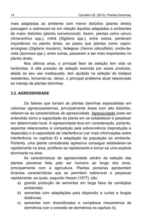 14 Carvalho LB. (2013). Plantas Daninhas
mais adaptadas ao ambiente com menor distúrbio (plantio direto)
passagem a sobressair-se em relação àquelas adaptadas a ambientes
de maior distúrbio (plantio convencional). Assim, plantas como caruru
(Amaranthus spp.), milhã (Digitaria spp.), entre outras, perderam
importância no plantio direto, ao passo que plantas como capim-
amargoso (Digitaria insularis), fedegoso (Senna obtusifolia), corda-de-
viola (Ipomoea spp.), entre outras, passaram a ser mais importantes no
plantio direto.
Nos últimos anos, o principal fator de seleção tem sido os
herbicidas. A alta pressão de seleção exercida por esses produtos,
aliada ao seu uso inadequado, tem ajudado na seleção de biótipos
resistentes, tornando-se, talvez, o principal problema atual relacionado
ao manejo de plantas daninhas.
3.2. AGRESSIVIDADE
Os fatores que tornam as plantas daninhas especialistas em
colonizar agroecossistemas, principalmente áreas com alto distúrbio,
referem-se às características de agressividade. Agressividade pode ser
entendida como a capacidade da planta em se estabelecer e perpetuar
em determinado local. A agressividade leva em consideração, portanto,
aspectos relacionados à competição pela sobrevivência (reprodução e
dispersão) e à capacidade de interferência (ver mais informações sobre
interferência no capítulo 6) e adaptação da população ao ambiente.
Portanto, uma planta considerada agressiva consegue estabelecer-se
rapidamente na área, proliferar-se rapidamente e tornar-se uma espécie
dominante na área.
As características de agressividade advêm da seleção das
plantas pioneiras feita pelo ser humano ao longo dos anos,
principalmente com a agricultura. Plantas pioneiras apresentam
diversas características que as permitem sobreviver e perpetuar
rapidamente, as quais, segundo Harper (1977), são:
a) grande produção de sementes em larga faixa de condições
ambientais;
b) sementes com adaptações para dispersão a curtas e longas
distâncias;
c) sementes com diversificados e complexos mecanismos de
dormência (ver o conceito de dormência no capítulo 4);
 