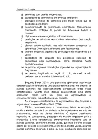 Capítulo 3 – Ecologia 15
d) sementes com grande longevidade;
e) capacidade de germinação em diversos ambientes;
f) produção contínua de sementes pelo maior tempo que as
condições permitirem;
g) desuniformidade da germinação, emergência, florescimento,
frutificação, brotação de gemas em tubérculos, bulbos e
rizomas;
h) rápido crescimento vegetativo e florescimento;
i) produção de estruturas reprodutivas alternativas (reprodução
vegetativa);
j) plantas autocompatíveis, mas não totalmente autógamas ou
apomíticas (formação da semente sem fecundação);
k) quando alógamas, agentes de polinização não-específicos e o
vento;
l) capacidade de utilização dos processos especiais de
competição pela sobrevivência, como alelopatia, hábito
trepador e outros;
m) se perene, vigorosa reprodução vegetativa ou regeneração de
fragmentos;
n) se perene, fragilidade na região do colo, de modo a não
poderem ser arrancadas totalmente do solo.
Segundo Baker (1974), uma planta que apresentar todas essas
características é considerada uma planta daninha ideal. No entanto, as
plantas daninhas não necessariamente apresentam todas essas
características. Quanto mais dessas características uma planta
apresentar, maior será seu grau de agressividade e,
consequentemente, mais difícil será seu controle.
As principais características de agressividade são descritas a
seguir, de acordo com Pitelli e Pitelli (2008).
Rápido desenvolvimento e crescimento inicial. A ocupação
rápida e efetiva do solo é um atributo muito importante e inerente de,
praticamente, todas as plantas daninhas. O rápido crescimento
vegetativo e, consequente, passagem do estádio vegetativo para o
reprodutivo é uma característica extremamente importante para as
plantas daninhas, permitindo, muitas vezes, que mais de uma geração
ocorra por estação de crescimento. Além disso, muitas vezes, algumas
plantas daninhas encurtam o ciclo, ou seja, produzem sementes em
 
