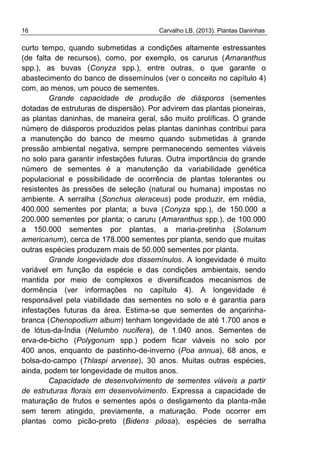 16 Carvalho LB. (2013). Plantas Daninhas
curto tempo, quando submetidas a condições altamente estressantes
(de falta de recursos), como, por exemplo, os carurus (Amaranthus
spp.), as buvas (Conyza spp.), entre outras, o que garante o
abastecimento do banco de dissemínulos (ver o conceito no capítulo 4)
com, ao menos, um pouco de sementes.
Grande capacidade de produção de diásporos (sementes
dotadas de estruturas de dispersão). Por advirem das plantas pioneiras,
as plantas daninhas, de maneira geral, são muito prolíficas. O grande
número de diásporos produzidos pelas plantas daninhas contribui para
a manutenção do banco de mesmo quando submetidas à grande
pressão ambiental negativa, sempre permanecendo sementes viáveis
no solo para garantir infestações futuras. Outra importância do grande
número de sementes é a manutenção da variabilidade genética
populacional e possibilidade de ocorrência de plantas tolerantes ou
resistentes às pressões de seleção (natural ou humana) impostas no
ambiente. A serralha (Sonchus oleraceus) pode produzir, em média,
400.000 sementes por planta; a buva (Conyza spp.), de 150.000 a
200.000 sementes por planta; o caruru (Amaranthus spp.), de 100.000
a 150.000 sementes por plantas, a maria-pretinha (Solanum
americanum), cerca de 178.000 sementes por planta, sendo que muitas
outras espécies produzem mais de 50.000 sementes por planta.
Grande longevidade dos dissemínulos. A longevidade é muito
variável em função da espécie e das condições ambientais, sendo
mantida por meio de complexos e diversificados mecanismos de
dormência (ver informações no capítulo 4). A longevidade é
responsável pela viabilidade das sementes no solo e é garantia para
infestações futuras da área. Estima-se que sementes de ançarinha-
branca (Chenopodium album) tenham longevidade de até 1.700 anos e
de lótus-da-Índia (Nelumbo nucifera), de 1.040 anos. Sementes de
erva-de-bicho (Polygonum spp.) podem ficar viáveis no solo por
400 anos, enquanto de pastinho-de-inverno (Poa annua), 68 anos, e
bolsa-do-campo (Thlaspi arvense), 30 anos. Muitas outras espécies,
ainda, podem ter longevidade de muitos anos.
Capacidade de desenvolvimento de sementes viáveis a partir
de estruturas florais em desenvolvimento. Expressa a capacidade de
maturação de frutos e sementes após o desligamento da planta-mãe
sem terem atingido, previamente, a maturação. Pode ocorrer em
plantas como picão-preto (Bidens pilosa), espécies de serralha
 