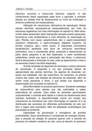 Capítulo 3 – Ecologia 17
(Sonchus arvensis) e maria-mole (Senecio vulgaris). O não
conhecimento desta capacidade pode levar o agricultor a controlar
plantas em estádio final de florescimento ou início de frutificação e
ainda ter problemas com essas plantas.
Utilização de mecanismos alternativos de reprodução. Muitas
plantas daninhas reproduzem-se assexuadamente, por meio de
estruturas vegetativas (ver mais informações no capítulo 4). Além disso,
muitas delas apresentam tanto reprodução sexuada quanto assexuada,
tornando-as mais problemáticas e mais eficientes na colonização do
solo. Plantas com essas características são o capim-massambará
(Sorghum halepense), o capim-amargoso (Digitaria insularis), as
tiriricas (Cyperus spp.), entre outras. A trapoeraba (Commelina
benghalensis) apresenta dois tipos de estruturas seminíferas
(sementes): uma é considerada aérea, produzida e desenvolvida na
parte aérea (pequena e de fácil dispersão); e outra considerada
subterrânea, sendo que após a polinização das flores, o pedúnculo
floral é direcionado e enterrado no solo, onde se desenvolvem o fruto e
as sementes (maior e de difícil dispersão).
Grande facilidade de dispersão de sementes e outras estruturas
de reprodução. A dispersão é um dos principais fatores de
agressividade das plantas daninhas. Os agentes de dispersão, em
quase sua totalidade, não são específicos. As sementes, na grande
maioria das vezes, são dotadas de estruturas de dispersão, além de
serem muito pequenas e leves, o que facilita sua dispersão e
disseminação (ver conceitos no capítulo 4).
Desuniformidade no processo germinativo. Excelente estratégia
de sobrevivência para plantas que são submetidas a ações
sistemáticas de controle. Caso todas as sementes germinassem
conjuntamente, o controle seria rápido e o banco de dissemínulos seria
reduzido facilmente. A desuniformidade ocorre em função dos
mecanismos de dormência (ver mais informações no capítulo 4) e da
distribuição das sementes em diferentes profundidades do solo (ver
item a seguir para exemplos), além da adaptação ecofisiológica das
populações ao ambiente.
Capacidade de germinação e emergência de grandes
profundidades. Essa característica é considerada de evolução recente,
pois a pressão de seleção foi possível apenas com o advento do
processo de trabalho mecânico do solo, como já descrito no processo
 