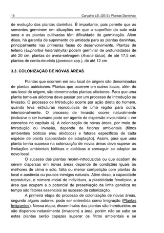18 Carvalho LB. (2013). Plantas Daninhas
de evolução das plantas daninhas. É importante, pois permite que as
sementes germinem em situações em que a superfície do solo está
seca e as plantas cultivadas têm dificuldade de germinação. Além
disso, há garantia de suprimento de umidade para as plantas daninhas,
principalmente nas primeiras fases do desenvolvimento. Plantas de
leiteiro (Euphorbia heterophylla) podem germinar de profundidades de
até 20 cm; plantas de aveia-selvagem (Avena fatua), de até 17,5 cm;
plantas de corda-de-viola (Ipomoea spp.), de até 12 cm.
3.3. COLONIZAÇÃO DE NOVAS ÁREAS
Plantas que ocorrem em seu local de origem são denominadas
de plantas autóctones. Plantas que ocorrem em outros locais, além do
seu local de origem, são denominadas plantas alóctones. Para que uma
planta torne-se alóctone deve passar por um processo de Introdução ou
Invasão. O processo de Introdução ocorre por ação direta do homem,
quando leva estruturas reprodutivas de uma região para outra,
intencionalmente. O processo de Invasão ocorre naturalmente
(inclusive o ser humano pode ser agente de dispersão involuntária – ver
conceitos no capítulo 4). A colonização de novas áreas, por meio de
Introdução ou Invasão, depende de fatores ambientais (filtros
ambientais bióticos e/ou abióticos) e fatores específicos de cada
espécie de planta (capacidade de adaptação). Assim, para que uma
planta tenha sucesso na colonização de novas áreas deve superar as
limitações ambientais bióticas e abióticas e conseguir se adaptar ao
novo local.
O sucesso das plantas recém-introduzidas ou que acabam de
serem dispersas em novas áreas depende de condições iguais ou
melhores de clima e solo, falta ou menor competição com plantas do
local e ausência ou poucos inimigos naturais. Além disso, a capacidade
reprodutiva, o número inicial de indivíduos, a plasticidade fenotípica, a
área que ocupam e o potencial de preservação da linha genética no
tempo são fatores essenciais ao sucesso da colonização.
A primeira etapa do processo de colonização de novas áreas,
segundo alguns autores, pode ser entendida como Imigração (Plantas
Imigrantes). Nessa etapa, dissemínulos das plantas são introduzidos ou
são dispersos naturalmente (invadem) a área, porém não se sabe se
estas plantas serão capazes superar os filtros ambientais e se
 