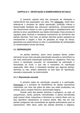 CAPÍTULO 4 – INFESTAÇÃO E SOBREVIVÊNCIA NO SOLO
O presente capítulo trata dos processos de infestação e
sobrevivência das populações nos solos. Por Infestação, nesta obra,
entende-se o processo de rápida reprodução, produção intensa e
disseminação facilitada das estruturas reprodutivas, armazenamento
dos dissemínulos viáveis no solo e germinação e estabelecimento das
plantas na área, possibilitando sua rápida colonização. Esse processo é
regulado pelos diversos e complexos mecanismos de dormência das
plantas daninhas. Com isso, as plantas daninhas podem perpetuar-se
intensamente e regular o fluxo de gerações ao longo do tempo,
garantindo sua sobrevivência no solo e a possibilidade de reinfestações
ou recolonizações futuras das áreas.
4.1. REPRODUÇÃO
As plantas daninhas, assim como qualquer planta, podem
reproduzir-se por meio sexuado (reprodução sexuada ou seminífera) ou
por meio assexuado (reprodução assexuada ou vegetativa). Para que
ocorra a reprodução sexuada, há necessidade de polinização e
fecundação do óvulo, o que não é necessário na reprodução
assexuada. Além disso, é importante ressaltar que algumas plantas,
daninhas ou não, podem apresentar os dois tipos de reprodução,
sexuada e assexuada, na mesma planta.
4.1.1. Reprodução sexuada
A primeira etapa da reprodução sexuada é a polinização.
Polinização é o processo de transferência de células reprodutivas
masculinas, por meio dos grãos de pólen que estão localizados nas
anteras, para o receptor feminino, denominado estigma.
Grande parte das plantas daninhas é autógama, ou seja, se
autopolinizam, sendo, portanto, hermafroditas. A planta hermafrodita
pode possuir flores masculinas e femininas ou mesmo flores com os
dois aparelhos reprodutores na mesma planta. Mas não por isso
plantas autógamas não necessitarão de agentes polinizadores para se
reproduzirem. Além disso, parte das plantas daninhas é alógama,
 