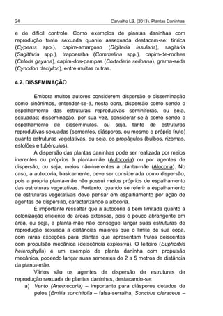 24 Carvalho LB. (2013). Plantas Daninhas
e de difícil controle. Como exemplos de plantas daninhas com
reprodução tanto sexuada quanto assexuada destacam-se: tiririca
(Cyperus spp.), capim-amargoso (Digitaria insularis), sagitária
(Sagittaria spp.), trapoeraba (Commelina spp.), capim-de-rodhes
(Chloris gayana), capim-dos-pampas (Cortaderia selloana), grama-seda
(Cynodon dactylon), entre muitas outras.
4.2. DISSEMINAÇÃO
Embora muitos autores considerem dispersão e disseminação
como sinônimos, entender-se-á, nesta obra, dispersão como sendo o
espalhamento das estruturas reprodutivas seminíferas, ou seja,
sexuadas; disseminação, por sua vez, considerar-se-á como sendo o
espalhamento de dissemínulos, ou seja, tanto de estruturas
reprodutivas sexuadas (sementes, diásporos, ou mesmo o próprio fruto)
quanto estruturas vegetativas, ou seja, os propágulos (bulbos, rizomas,
estolões e tubérculos).
A dispersão das plantas daninhas pode ser realizada por meios
inerentes ou próprios à planta-mãe (Autocoria) ou por agentes de
dispersão, ou seja, meios não-inerentes à planta-mãe (Alocoria). No
caso, a autocoria, basicamente, deve ser considerada como dispersão,
pois a própria planta-mãe não possui meios próprios de espalhamento
das estruturas vegetativas. Portanto, quando se referir a espalhamento
de estruturas vegetativas deve pensar em espalhamento por ação de
agentes de dispersão, caracterizando a alocoria.
É importante ressaltar que a autocoria é bem limitada quanto à
colonização eficiente de áreas extensas, pois é pouco abrangente em
área, ou seja, a planta-mãe não consegue lançar suas estruturas de
reprodução sexuada a distâncias maiores que o limite de sua copa,
com raras exceções para plantas que apresentam frutos deiscentes
com propulsão mecânica (deiscência explosiva). O leiteiro (Euphorbia
heterophylla) é um exemplo de planta daninha com propulsão
mecânica, podendo lançar suas sementes de 2 a 5 metros de distância
da planta-mãe.
Vários são os agentes de dispersão de estruturas de
reprodução sexuada de plantas daninhas, destacando-se:
a) Vento (Anemocoria) – importante para diásporos dotados de
pelos (Emilia sonchifolia – falsa-serralha, Sonchus oleraceus –
 