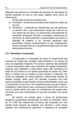 26 Carvalho LB. (2013). Plantas Daninhas
adequado para descrever o montante de estruturas de reprodução de
plantas presentes no solo ou nos restos vegetais como banco de
dissemínulos.
Há dois tipos de banco de dissemínulos:
a) Transitório – constituído por dissemínulos viáveis por menos de
um ano;
b) Persistente – constituído por dissemínulos que não germinam
no primeiro ano e que permanecem viáveis por mais de um
ano. Nesse tipo de banco, os dissemínulos (principalmente as
sementes) apresentam diversos e complexos mecanismos de
dormência ou estão enterrados a profundidades que limitam a
obtenção de oxigênio e luz, recursos requeridos para
germinação (maiores esclarecimentos no item subsequente),
sendo a principal fonte de ocupação/colonização futura da área
pelas plantas daninhas.
4.3.1. Densidade e composição
A composição e a densidade do banco de dissemínulos são
variáveis em função das condições edafo-climáticas e de manejo do
solo e da vegetação emergente. Por exemplo, espécies mais adaptadas
a climas temperados serão mais numerosas em regiões temperadas,
espécies mais adaptadas a solos férteis serão mais numerosas em
locais de uso contínuo e em grande quantidade de adubos etc. Além
disso, o manejo que se emprega na área também é importante, em
função da adaptação de certas espécies a determinada pressão de
seleção (manejo, nesse caso). Por exemplo, sementes com mais
reserva possibilitam a germinação a maiores profundidades, sendo que
o revolvimento do solo não é um impedimento para sua germinação e
emergência; nesse mesmo caso, a presença de palha sobre o solo (no
caso do plantio direto) não seria um impedimento tão grande para
sementes com essa característica do que para sementes com pouca
reserva.
No entanto, de maneira geral, o banco de dissemínulos
apresenta características semelhantes em todos os ambientes. Cerca
de 70 a 90% dos dissemínulos do banco são compostos por uma
parcela muito pequena de espécies que dominam a área. Essas
espécies são extremamente agressivas e adaptadas às condições
 