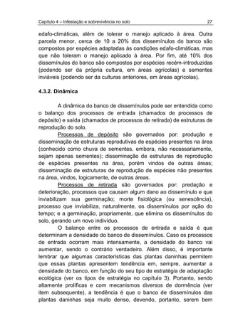 Capítulo 4 – Infestação e sobrevivência no solo 27
edafo-climáticas, além de tolerar o manejo aplicado à área. Outra
parcela menor, cerca de 10 a 20% dos dissemínulos do banco são
compostos por espécies adaptadas às condições edafo-climáticas, mas
que não toleram o manejo aplicado à área. Por fim, até 10% dos
dissemínulos do banco são compostos por espécies recém-introduzidas
(podendo ser da própria cultura, em áreas agrícolas) e sementes
inviáveis (podendo ser da culturas anteriores, em áreas agrícolas).
4.3.2. Dinâmica
A dinâmica do banco de dissemínulos pode ser entendida como
o balanço dos processos de entrada (chamados de processos de
depósito) e saída (chamados de processos de retirada) de estruturas de
reprodução do solo.
Processos de depósito são governados por: produção e
disseminação de estruturas reprodutivas de espécies presentes na área
(conhecido como chuva de sementes, embora, não necessariamente,
sejam apenas sementes); disseminação de estruturas de reprodução
de espécies presentes na área, porém vindos de outras áreas;
disseminação de estruturas de reprodução de espécies não presentes
na área, vindos, logicamente, de outras áreas.
Processos de retirada são governados por: predação e
deterioração, processos que causam algum dano ao dissemínulo e que
inviabilizam sua germinação; morte fisiológica (ou senescência),
processo que inviabiliza, naturalmente, os dissemínulos por ação do
tempo; e a germinação, propriamente, que elimina os dissemínulos do
solo, gerando um novo indivíduo.
O balanço entre os processos de entrada e saída é que
determinam a densidade do banco de dissemínulos. Caso os processos
de entrada ocorram mais intensamente, a densidade do banco vai
aumentar, sendo o contrário verdadeiro. Além disso, é importante
lembrar que algumas características das plantas daninhas permitem
que essas plantas apresentem tendência em, sempre, aumentar a
densidade do banco, em função do seu tipo de estratégia de adaptação
ecológica (ver os tipos de estratégia no capítulo 3). Portanto, sendo
altamente prolíficas e com mecanismos diversos de dormência (ver
item subsequente), a tendência é que o banco de dissemínulos das
plantas daninhas seja muito denso, devendo, portanto, serem bem
 