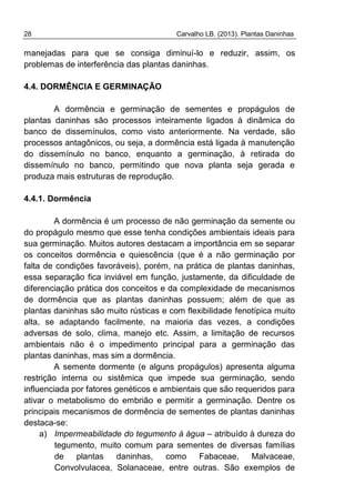 28 Carvalho LB. (2013). Plantas Daninhas
manejadas para que se consiga diminuí-lo e reduzir, assim, os
problemas de interferência das plantas daninhas.
4.4. DORMÊNCIA E GERMINAÇÃO
A dormência e germinação de sementes e propágulos de
plantas daninhas são processos inteiramente ligados à dinâmica do
banco de dissemínulos, como visto anteriormente. Na verdade, são
processos antagônicos, ou seja, a dormência está ligada à manutenção
do dissemínulo no banco, enquanto a germinação, à retirada do
dissemínulo no banco, permitindo que nova planta seja gerada e
produza mais estruturas de reprodução.
4.4.1. Dormência
A dormência é um processo de não germinação da semente ou
do propágulo mesmo que esse tenha condições ambientais ideais para
sua germinação. Muitos autores destacam a importância em se separar
os conceitos dormência e quiescência (que é a não germinação por
falta de condições favoráveis), porém, na prática de plantas daninhas,
essa separação fica inviável em função, justamente, da dificuldade de
diferenciação prática dos conceitos e da complexidade de mecanismos
de dormência que as plantas daninhas possuem; além de que as
plantas daninhas são muito rústicas e com flexibilidade fenotípica muito
alta, se adaptando facilmente, na maioria das vezes, a condições
adversas de solo, clima, manejo etc. Assim, a limitação de recursos
ambientais não é o impedimento principal para a germinação das
plantas daninhas, mas sim a dormência.
A semente dormente (e alguns propágulos) apresenta alguma
restrição interna ou sistêmica que impede sua germinação, sendo
influenciada por fatores genéticos e ambientais que são requeridos para
ativar o metabolismo do embrião e permitir a germinação. Dentre os
principais mecanismos de dormência de sementes de plantas daninhas
destaca-se:
a) Impermeabilidade do tegumento à água – atribuído à dureza do
tegumento, muito comum para sementes de diversas famílias
de plantas daninhas, como Fabaceae, Malvaceae,
Convolvulacea, Solanaceae, entre outras. São exemplos de
 