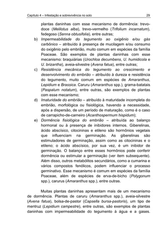 Capítulo 4 – Infestação e sobrevivência no solo 29
plantas daninhas com esse mecanismo de dormência: trevo-
doce (Melilotus alba), trevo-vermelho (Trifolium incarnatum),
fedegoso (Senna obtusifolia), entre outras;
b) Impermeabilidade do tegumento ao oxigênio e/ou gás
carbônico – atribuído à presença de mucilagem e/ou consumo
do oxigênio pelo embrião, muito comum em espécies da família
Poaceae. São exemplos de plantas daninhas com esse
mecanismo: braquiárias (Urochloa decumbens, U. humidicola e
U. brizantha), aveia-silvestre (Avena fatua), entre outras;
c) Resistência mecânica do tegumento ao crescimento e
desenvolvimento do embrião – atribuído à dureza e resistência
do tegumento, muito comum em espécies de Amaranthus,
Lepidium e Brassica. Caruru (Amaranthus spp.), grama-batatais
(Paspalum notatum), entre outras, são exemplos de plantas
com esse mecanismo;
d) Imaturidade do embrião – atribuído à maturidade incompleta do
embrião, morfológica ou fisiológica, havendo a necessidade,
após a dispersão, de um período de maturação, como é o caso
de carrapicho-de-carneiro (Acanthospermum hispidum);
e) Dormência fisiológica do embrião – atribuída ao balanço
hormonal ou à presença de inibidores internos. Giberelinas,
ácido abscísico, citocininas e etileno são hormônios vegetais
que influenciam na germinação. As giberelinas são
estimuladores de germinação, assim como as citocininas e o
etileno; o ácido abscísico, por sua vez, é um inibidor de
germinação. O balanço entre esses hormônios pode conferir
dormência ou estimular a germinação (ver item subsequente).
Além disso, outros metabólitos secundários, como a cumarina e
vários compostos fenólicos, podem influenciar o processo
germinativo. Esse mecanismo é comum em espécies da família
Poaceae, além de espécies de erva-de-bicho (Polygonum
spp.), carurus (Amaranthus spp.), entre outras.
Muitas plantas daninhas apresentam mais de um mecanismo
de dormência. Plantas de caruru (Amaranthus spp.), aveia-silvestre
(Avena fatua), bolsa-de-pastor (Capsella bursa-pastoris), um tipo de
mentruz (Lepidium campestre), entre outras, são exemplos de plantas
daninhas com impermeabilidade do tegumento à água e a gases.
 